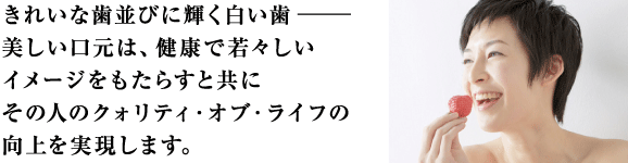 きれいな歯並びに輝く白い歯、美しい口元は健康で若々しいイメージをもたらすと共にその人のクォリティ・オブ・ライフを向上を実現します。